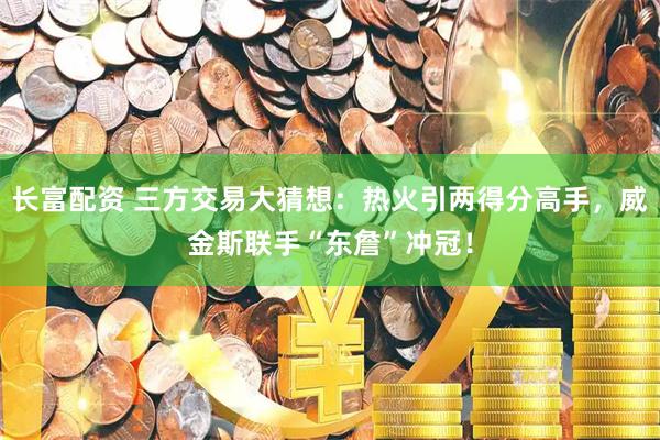 长富配资 三方交易大猜想：热火引两得分高手，威金斯联手“东詹”冲冠！