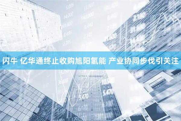 闪牛 亿华通终止收购旭阳氢能 产业协同步伐引关注