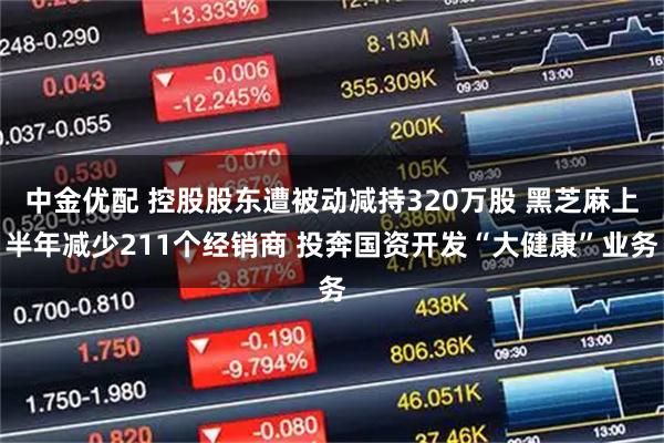 中金优配 控股股东遭被动减持320万股 黑芝麻上半年减少211个经销商 投奔国资开发“大健康”业务