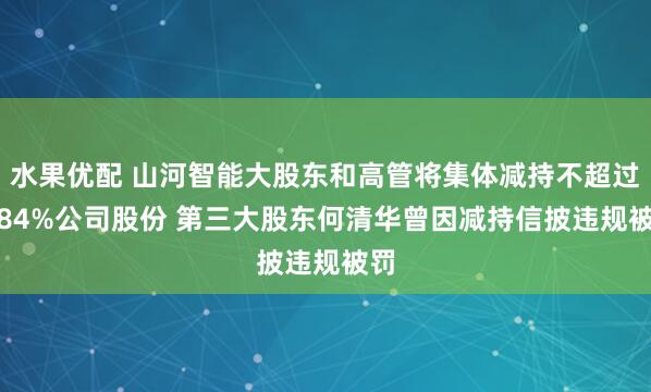 水果优配 山河智能大股东和高管将集体减持不超过2.84%公司股份 第三大股东何清华曾因减持信披违规被罚