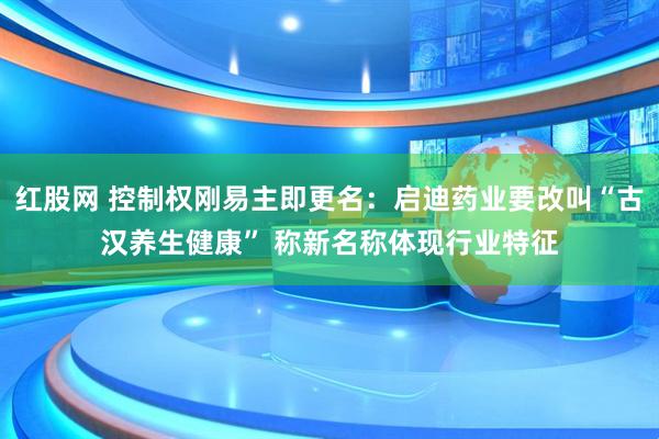 红股网 控制权刚易主即更名：启迪药业要改叫“古汉养生健康” 称新名称体现行业特征