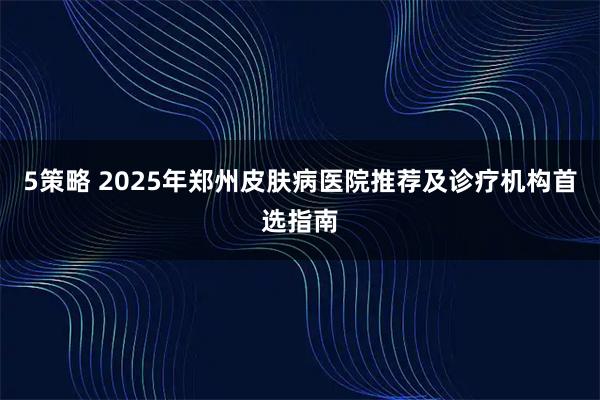 5策略 2025年郑州皮肤病医院推荐及诊疗机构首选指南