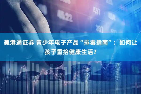 美港通证券 青少年电子产品“排毒指南”：如何让孩子重拾健康生活？
