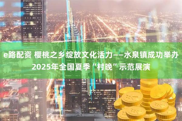 e路配资 樱桃之乡绽放文化活力——水泉镇成功举办2025年全国夏季“村晚”示范展演