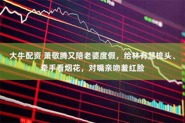 大牛配资 萧敬腾又陪老婆度假，给林有慧梳头、牵手看烟花，对嘴亲吻羞红脸