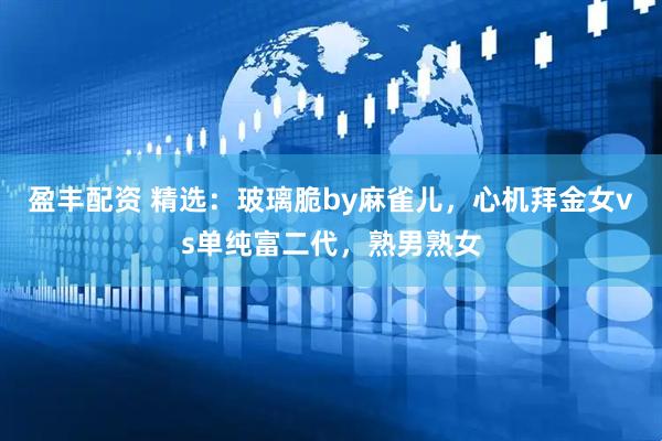 盈丰配资 精选：玻璃脆by麻雀儿，心机拜金女vs单纯富二代，熟男熟女