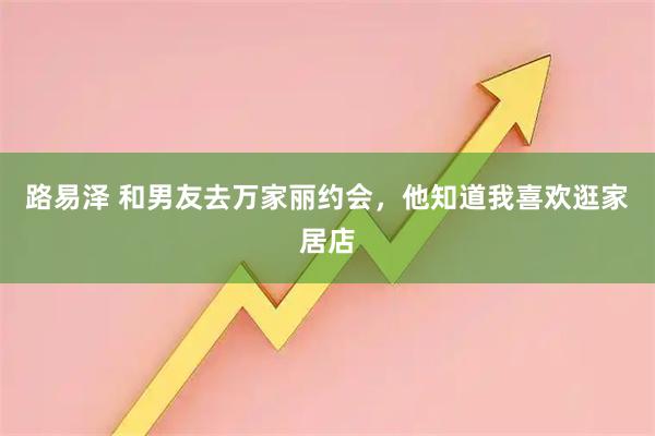 路易泽 和男友去万家丽约会，他知道我喜欢逛家居店
