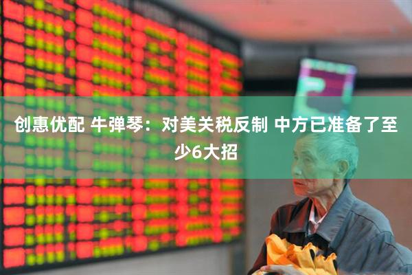 创惠优配 牛弹琴：对美关税反制 中方已准备了至少6大招