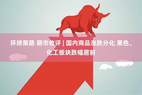 环球策路 期市收评 | 国内商品涨跌分化 黑色、化工板块跌幅居前