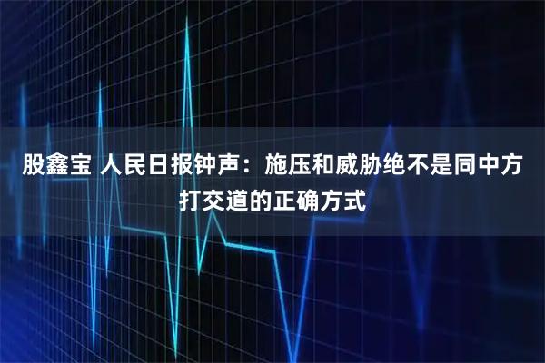 股鑫宝 人民日报钟声：施压和威胁绝不是同中方打交道的正确方式