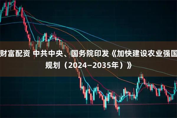 财富配资 中共中央、国务院印发《加快建设农业强国规划（2024—2035年）》