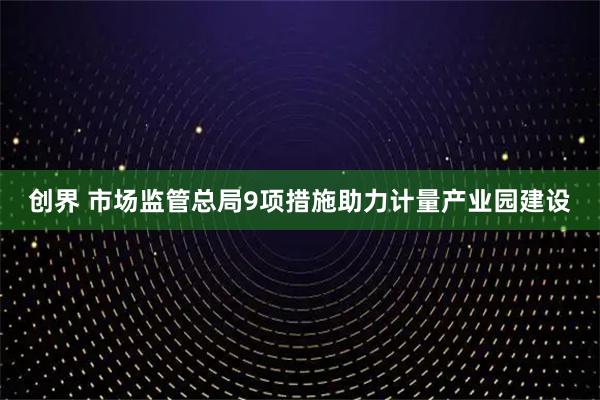创界 市场监管总局9项措施助力计量产业园建设