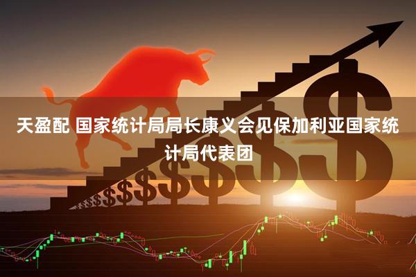 天盈配 国家统计局局长康义会见保加利亚国家统计局代表团