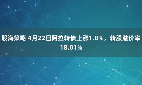 股海策略 4月22日阿拉转债上涨1.8%，转股溢价率18.01%