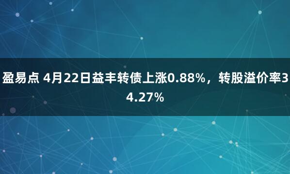 盈易点 4月22日益丰转债上涨0.88%，转股溢价率34.27%