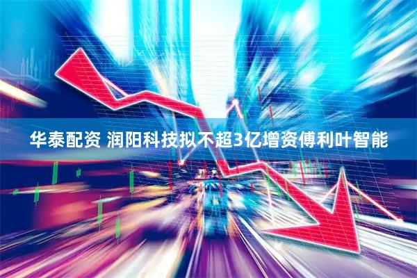 华泰配资 润阳科技拟不超3亿增资傅利叶智能