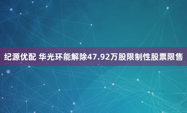 纪源优配 华光环能解除47.92万股限制性股票限售