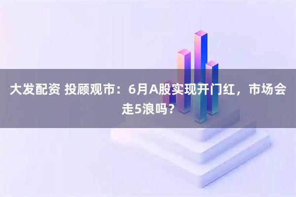 大发配资 投顾观市：6月A股实现开门红，市场会走5浪吗？