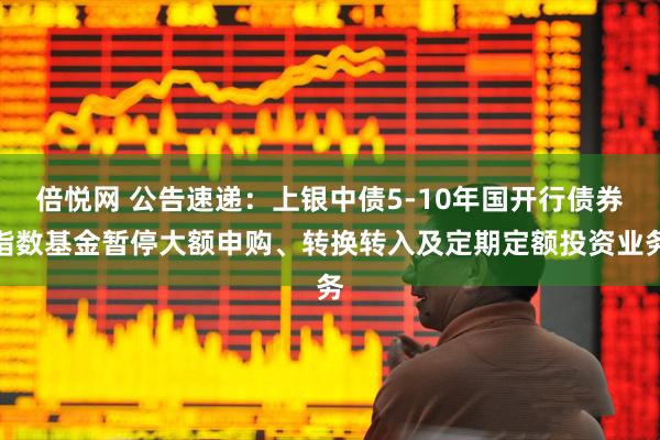 倍悦网 公告速递：上银中债5-10年国开行债券指数基金暂停大额申购、转换转入及定期定额投资业务