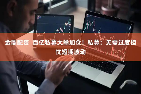 金鼎配资  百亿私募大举加仓！私募：无需过度担忧短期波动