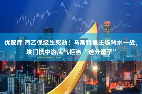 优配库 荷乙保级生死劫！马斯特里主场背水一战，埃门携中游底气拒当 “送分童子”