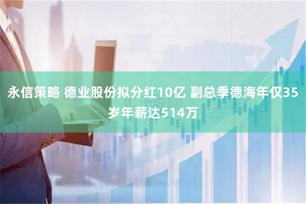 永信策略 德业股份拟分红10亿 副总季德海年仅35岁年薪达514万