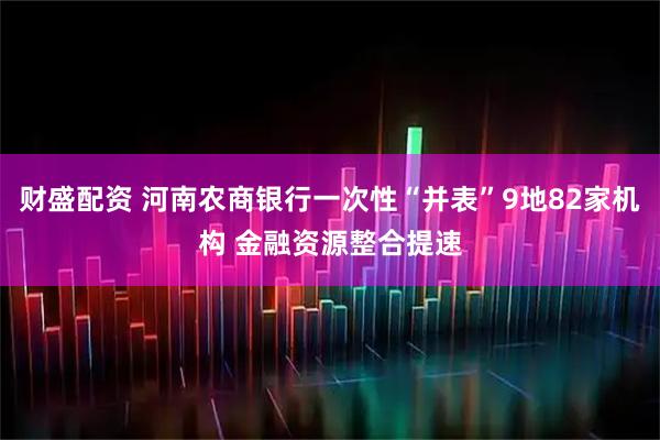 财盛配资 河南农商银行一次性“并表”9地82家机构 金融资源整合提速