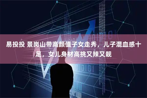 易投投 景岗山带高颜值子女走秀，儿子混血感十足，女儿身材高挑又辣又靓