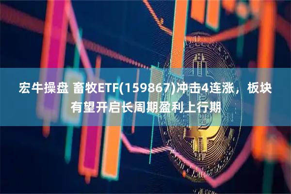 宏牛操盘 畜牧ETF(159867)冲击4连涨，板块有望开启长周期盈利上行期