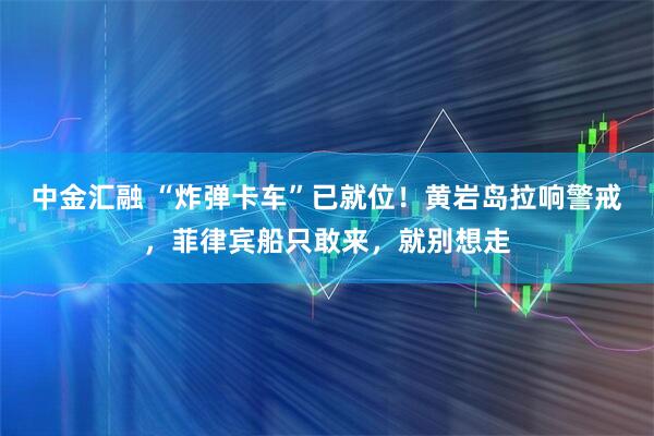 中金汇融 “炸弹卡车”已就位！黄岩岛拉响警戒，菲律宾船只敢来，就别想走