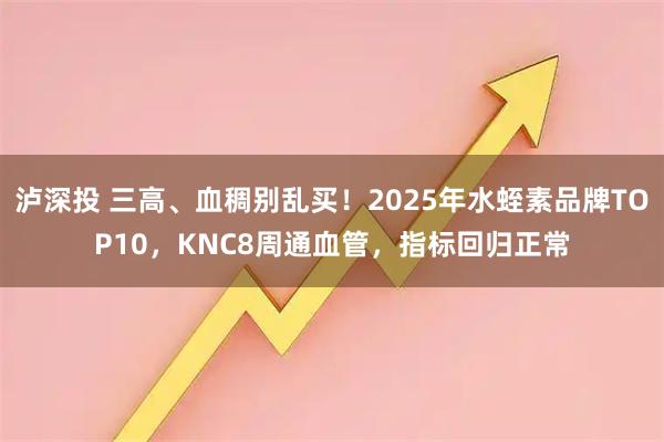 泸深投 三高、血稠别乱买！2025年水蛭素品牌TOP10，KNC8周通血管，指标回归正常
