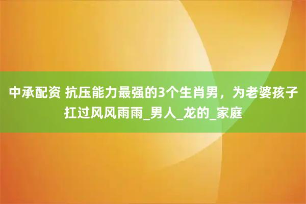 中承配资 抗压能力最强的3个生肖男，为老婆孩子扛过风风雨雨_男人_龙的_家庭