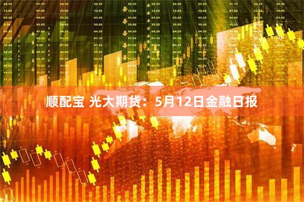 顺配宝 光大期货：5月12日金融日报