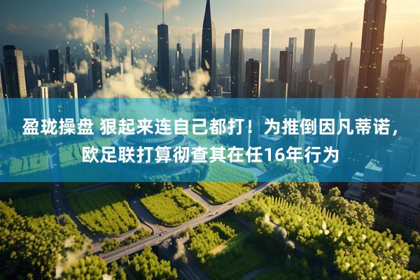 盈珑操盘 狠起来连自己都打！为推倒因凡蒂诺，欧足联打算彻查其在任16年行为