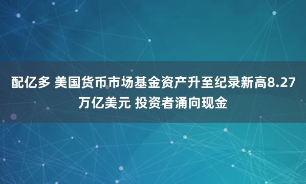配亿多 美国货币市场基金资产升至纪录新高8.27万亿美元 投资者涌向现金