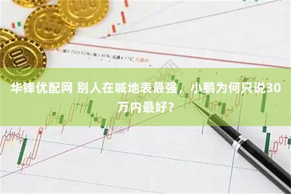 华锋优配网 别人在喊地表最强，小鹏为何只说30万内最好？